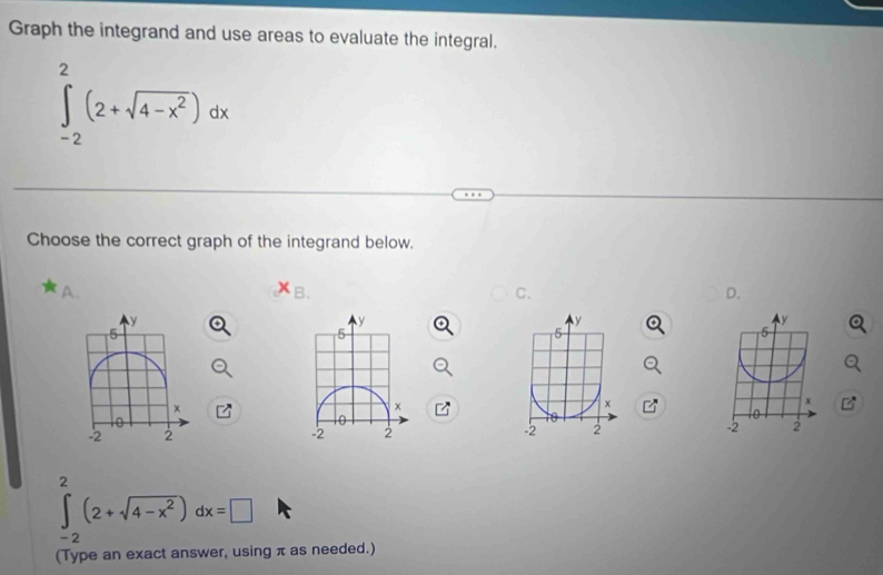 Graph the integrand and use areas to evaluate the integral.
∈tlimits _(-2)^2(2+sqrt(4-x^2))dx
Choose the correct graph of the integrand below.
A.
B.
C.
D.
y
y
5
5
x
x
-2 2 -2 2
∈tlimits _(-2)^2(2+sqrt(4-x^2))dx=□
(Type an exact answer, using π as needed.)