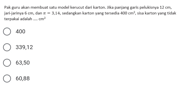 Pak guru akan membuat satu model kerucut dari karton. Jika panjang garis pelukisnya 12 cm,
jari-jarinya 6 cm, dan π =3,14 , sedangkan karton yang tersedia 400cm^2 , sisa karton yang tidak
terpakai adalah .... cm^2
400
339,12
63,50
60,88