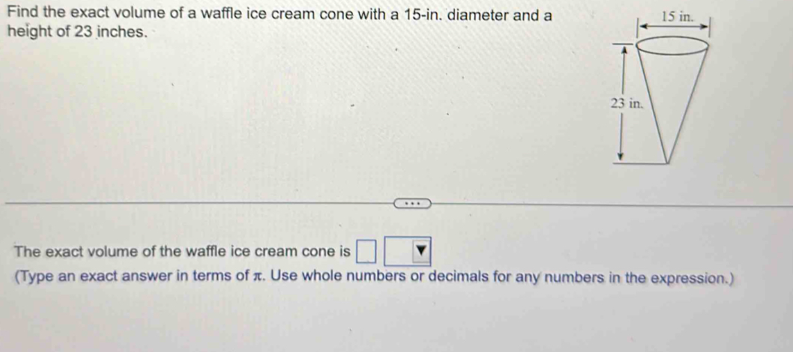 Find the exact volume of a waffle ice cream cone with a 15-in. diameter and a 
height of 23 inches. 
The exact volume of the waffle ice cream cone is □ □
(Type an exact answer in terms of π. Use whole numbers or decimals for any numbers in the expression.)