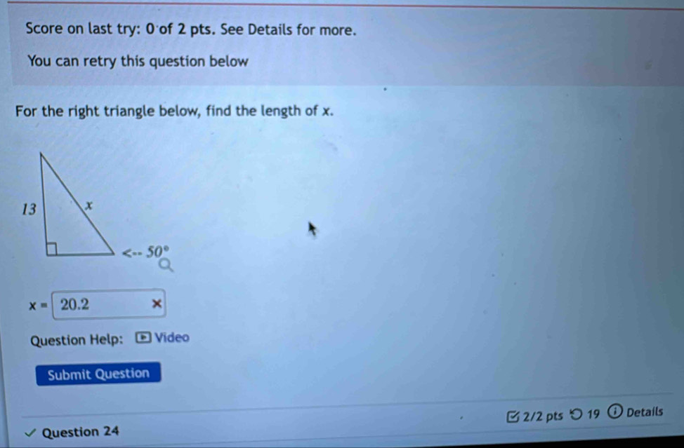 Score on last try: 0 of 2 pts. See Details for more.
You can retry this question below
For the right triangle below, find the length of x.
x=20.2 ×
Question Help:  Vídeo
Submit Question
Question 24  2/2 pts つ 19 ① Details