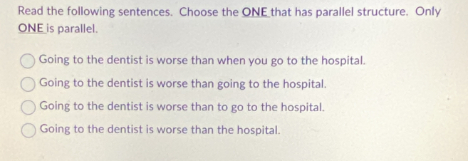 Read the following sentences. Choose the ONE that has parallel structure. Only
ONE is parallel.
Going to the dentist is worse than when you go to the hospital.
Going to the dentist is worse than going to the hospital.
Going to the dentist is worse than to go to the hospital.
Going to the dentist is worse than the hospital.