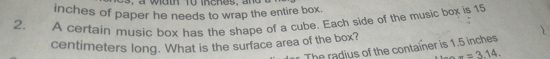 s, a width 10 inches, and a
inches of paper he needs to wrap the entire box. 
2. A certain music box has the shape of a cube. Each side of the music box is 15
)
centimeters long. What is the surface area of the box? 
The radius of the container is 1.5 inches
π =3.14.