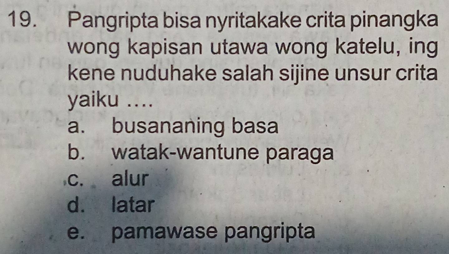 Pangripta bisa nyritakake crita pinangka
wong kapisan utawa wong katelu, ing
kene nuduhake salah sijine unsur crita
yaiku ....
a. busananing basa
b. watak-wantune paraga
c. alur
d. latar
e. pamawase pangripta