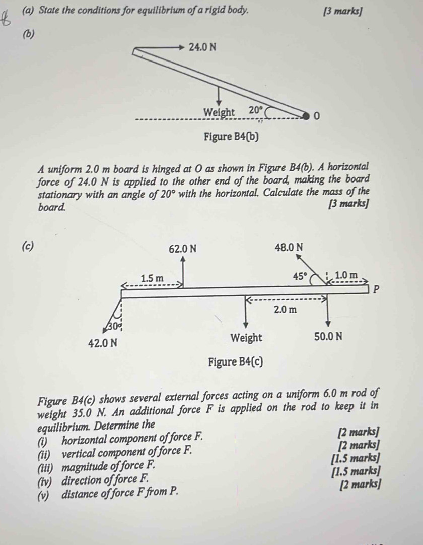 State the conditions for equilibrium of a rigid body. [3 marks]
(b)
A uniform 2.0 m board is hinged at O as shown in Figure B4(b). A horizontal
force of 24.0 N is applied to the other end of the board, making the board
stationary with an angle of 20° with the horizontal. Calculate the mass of the
board. [3 marks]
(c)
Figure B4(c) shows several external forces acting on a uniform 6.0 m rod of
weight 35.0 N. An additional force F is applied on the rod to keep it in
equilibrium. Determine the
(i) horizontal component of force F. [2 marks]
(ii) vertical component of force F. [2 marks]
(iii) magnitude of force F. [1.5 marks]
(iv) direction of force F. [1.5 marks]
(v) distance of force F from P. [2 marks]