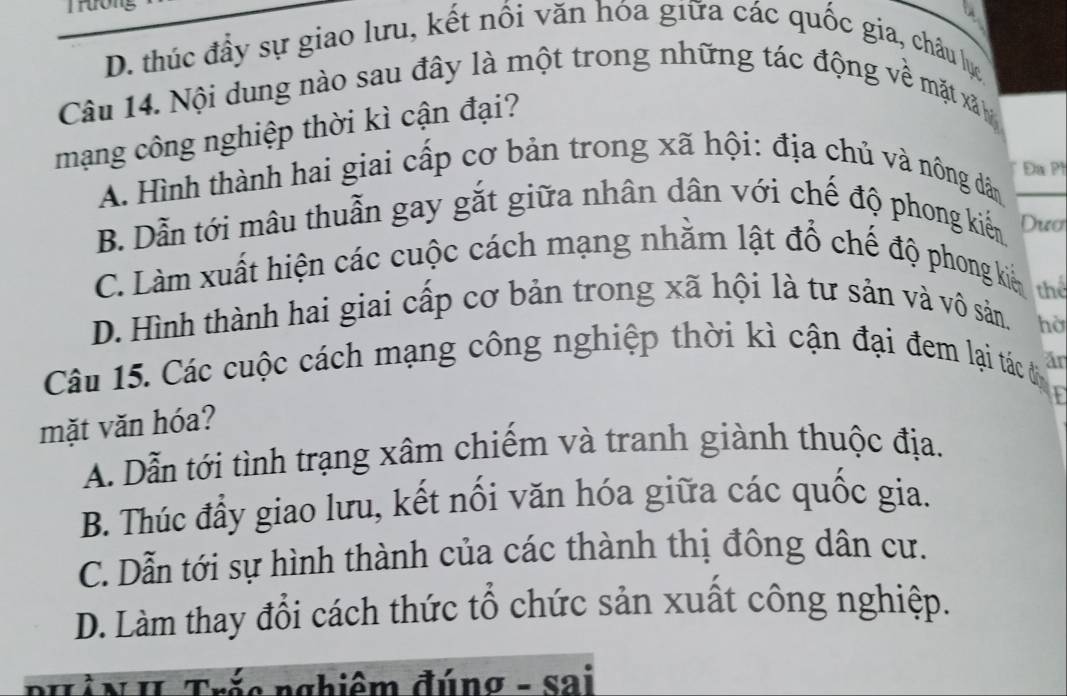 Trương

D. thúc đầy sự giao lưu, kết nổi văn hóa giữa các quốc gia, châu lực
Câu 14. Nội dung nào sau đây là một trong những tác động về mặt xãâ 
mạng công nghiệp thời kì cận đại?
Đa Ph
A. Hình thành hai giai cấp cơ bản trong xã hội: địa chủ và nông dân
B. Dẫn tới mâu thuẫn gay gắt giữa nhân dân với chế độ phong kiến Dươ
C. Làm xuất hiện các cuộc cách mạng nhằm lật đổ chế độ phong kiế thể
D. Hình thành hai giai cấp cơ bản trong xã hội là tư sản và vô sản.
hờ
Câu 15. Các cuộc cách mạng công nghiệp thời kì cận đại đem lại tác đ an
mặt văn hóa?
A. Dẫn tới tình trạng xâm chiểm và tranh giành thuộc địa.
B. Thúc đầy giao lưu, kết nối văn hóa giữa các quốc gia.
C. Dẫn tới sự hình thành của các thành thị đông dân cư.
D. Làm thay đổi cách thức tổ chức sản xuất công nghiệp.
nghiêm đúnσ - sai