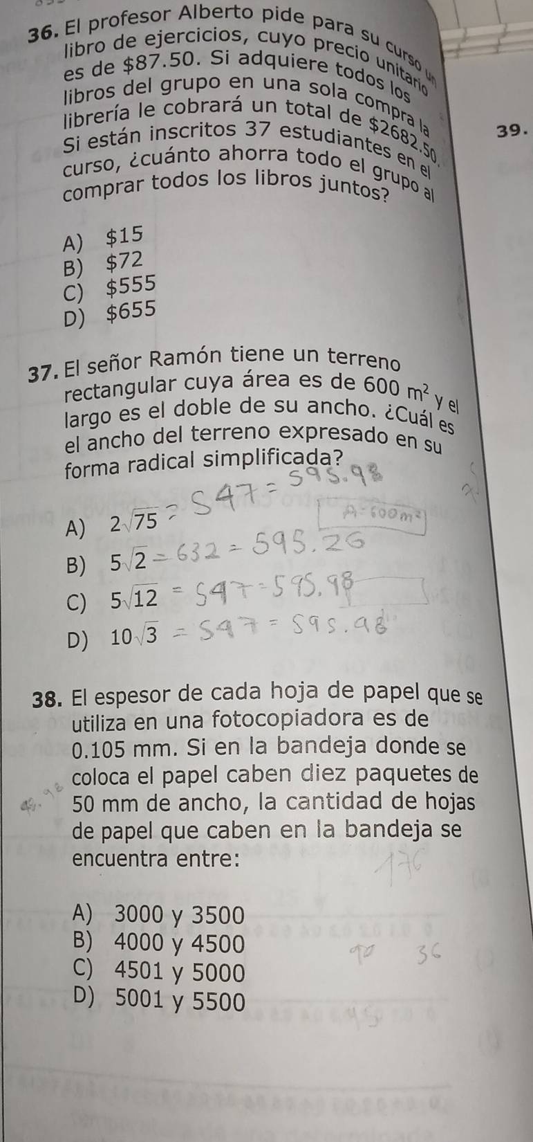 El profesor Alberto pide para su curso u
libro de ejercícios, cuyo precio unitario
es de $87.50. Si adquiere todos los
libros del grupo en una sola compra la 39.
librería le cobrará un total de $2682.50
Si están inscritos 37 estudiantes en el
curso, ¿cuánto ahorra todo el grupo al
comprar todos los libros juntos?
A) $15
B) $72
C) $555
D) $655
37. El señor Ramón tiene un terreno
rectangular cuya área es de 600m^2 Y el
largo es el doble de su ancho. ¿Cuál es
el ancho del terreno expresado en su
forma radical simplificada?
A) 2sqrt(75)
B) 5sqrt(2)
C) 5sqrt(12)
D) 10sqrt(3)
38. El espesor de cada hoja de papel que se
utiliza en una fotocopiadora es de
0.105 mm. Si en la bandeja donde se
coloca el papel caben diez paquetes de
50 mm de ancho, la cantidad de hojas
de papel que caben en la bandeja se
encuentra entre:
A) 3000 γ 3500
B) 4000 y 4500
C) 4501 y 5000
D) 5001 γ 5500