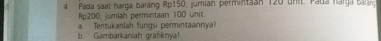 Pada saat harga barang Rp150, jumian permintaan 120 unit. Pada harga barang
Rp200, jumlah permintaan 100 unit 
a. Tentukanlah fungsi permintaannya! 
b. Gambarkanlah grafiknya!