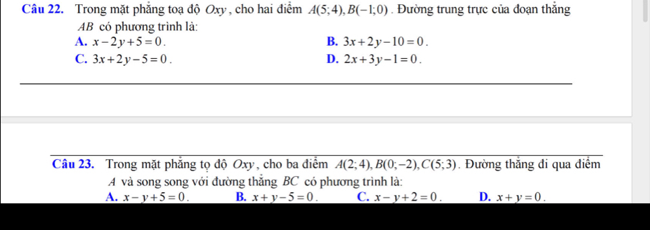 Trong mặt phẳng toạ độ Oxy , cho hai điểm A(5;4), B(-1;0). Đường trung trực của đoạn thắng
AB có phương trình là:
A. x-2y+5=0. B. 3x+2y-10=0.
C. 3x+2y-5=0. D. 2x+3y-1=0. 
Câu 23. Trong mặt phẳng tọ độ Oxy, cho ba điểm A(2;4), B(0;-2), C(5;3). Đường thắng đi qua điểm
A và song song với đường thắng BC có phương trình là:
A. x-y+5=0. B. x+y-5=0. C. x-y+2=0. D. x+y=0.