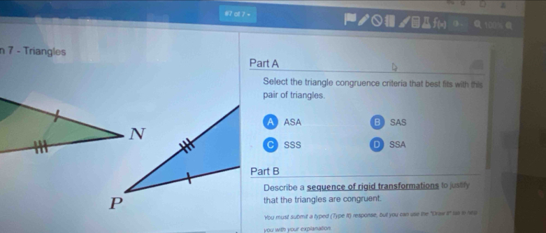 #7 o1 7 = ノ○ /êДf(x) ③-
n 7 - Triangles
Part A
Select the triangle congruence criteria that best fits with this
pair of triangles.
A ASA BSAS
CSSS DSSA
Part B
Describe a sequence of rigid transformations to justify
that the triangles are congruent.
You must sutmit a typed (Type It) response, but you can use the "Draw 2° tas to hep
you with your explanation.