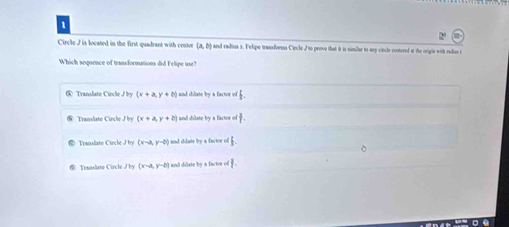 Circle I is located in the first quadrant with center (a,b) and radius s. Felipe transforms Circle I to prove that it is similar to any circle centered at the origin with radius F
Which sequence of transformations did Felipe use?
Translate Circle I by (x+a,y+b) and dilate by a factor of  1/3 .
Translate Circle I by (x+a,y+b) and dilate by a factor of  s/t .
Translate Circle J by (x-a,y-b) and dilate by a factor of  1/3 .
Translate Circle I by (x-a,y-b) and dilate by a factor of  8/t .