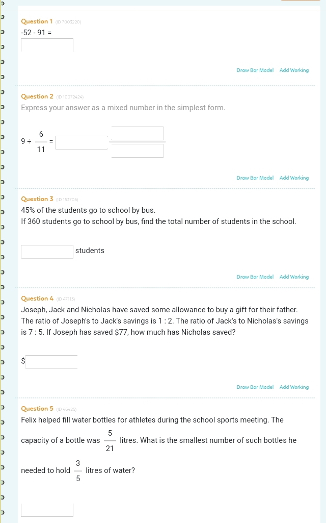 ) 
Question 1 (ID 7003220)
-52-91=
□ ,□ ) 
Draw Bar Model Add Working 
Question 2 (ID 10072424) 
Express your answer as a mixed number in the simplest form. 
□ 
9/  6/11 = □ □ □ 
Draw Bar Model Add Working 
Question 3 (D 153705)
45% of the students go to school by bus. 
If 360 students go to school by bus, find the total number of students in the school. 
) □ students 
Draw Bar Model Add Working 

Question 4 (ID 47113) 
Joseph, Jack and Nicholas have saved some allowance to buy a gift for their father. 
The ratio of Joseph's to Jack's savings is 1:2. The ratio of Jack's to Nicholas's savings 
is 7:5 5. If Joseph has saved $77, how much has Nicholas saved? 
$ 
Draw Bar Model Add Working 
Question 5 (ID 46425) 
Felix helped fill water bottles for athletes during the school sports meeting. The 
capacity of a bottle was  5/21  litres. What is the smallest number of such bottles he 
needed to hold  3/5  litres of water? 
1 
□ 
)