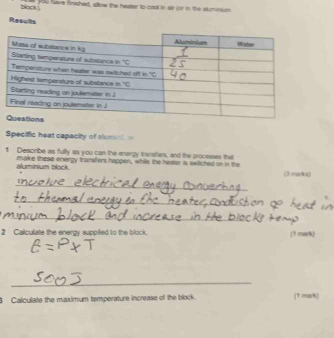 a you have finished, allow the heater to cool in air (or in the aluminium
black ).
Results
Specific heat capacity of alumnt 
1 Describe as fully as you can the energy transfers, and the processes that
make these energy transfers happen, while the heater is swiltched on in the
aluminium block. (3 maka)
_
_
_
2 Calculate the energy supplied to the block. (1 mark)
_
3 Calculate the maximum temperature increase of the block. (1 mark)