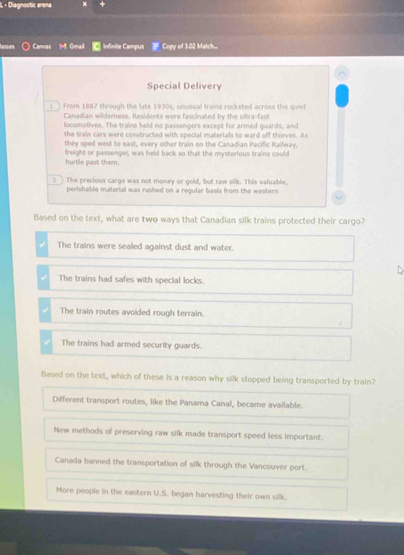 Diagnostic arena ×
lasses Canvas Gmail Infinite Campus Copy of 3.02 Match...
Special Delivery
1 ) From 1887 through the late 1930s, unusual trains rocketed across the quiet
Canadian wilderness. Residents were fascinated by the ultra-fast
locomotives. The trains held no passengers except for armed guards, and
the train cars were constructed with special materials to ward off thieves. As
they sped west to east, every other train on the Canadian Pacific Railway,
freight or passenger, was held back so that the mysterious trains could
hurtle past them.
_2 ] The precious cargo was not money or gold, but raw silk. This valuable,
perishable material was rushed on a regular basis from the western
Based on the text, what are two ways that Canadian silk trains protected their cargo?
The trains were sealed against dust and water.
The trains had safes with special locks.
The train routes avoided rough terrain.
The trains had armed security guards.
Based on the text, which of these is a reason why silk stopped being transported by train?
Different transport routes, like the Panama Canal, became available.
New methods of preserving raw silk made transport speed less important.
Canada banned the transportation of silk through the Vancouver port.
More people in the eastern U.S. began harvesting their own silk.
