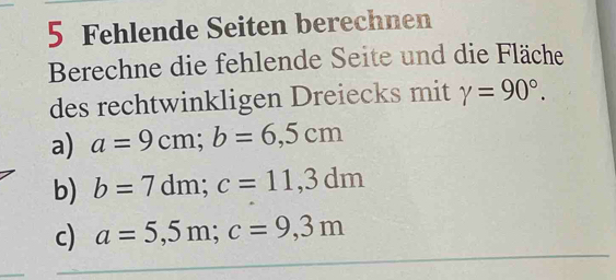 Fehlende Seiten berechnen 
Berechne die fehlende Seite und die Fläche 
des rechtwinkligen Dreiecks mit gamma =90°. 
a) a=9cm; b=6,5cm
b) b=7dm; c=11,3dm
c) a=5,5m; c=9,3m