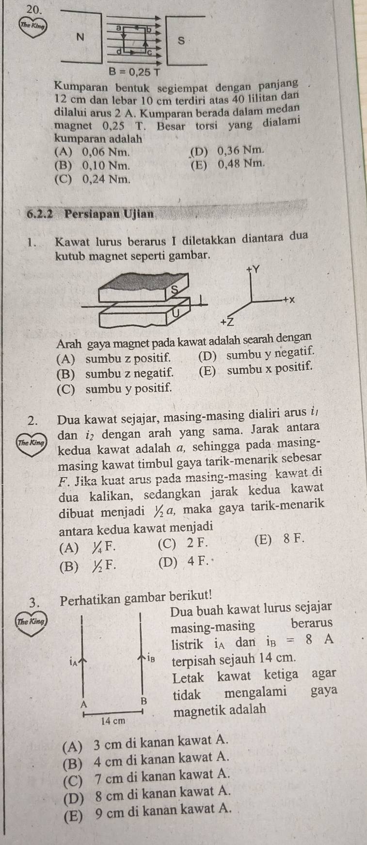 The Kina
N
s
B=0,25 T
Kumparan bentuk segiempat dengan panjang
12 cm dan lebar 10 cm terdiri atas 40 lilitan dan
dilalui arus 2 A. Kumparan berada dalam medan
magnet 0,25 T. Besar torsi yang dialami
kumparan adalah
(A) 0,06 Nm. (D) 0,36 Nm.
(B) 0,10 Nm. (E) 0,48 Nm.
(C) 0,24 Nm.
6.2.2 Persiapan Ujian
1. Kawat lurus berarus I diletakkan diantara dua
kutub magnet seperti gambar.
Arah gaya magnet pada kawat adalah searah dengan
(A) sumbu z positif. (D) sumbu y negatif.
(B) sumbu z negatif. (E) sumbu x positif.
(C) sumbu y positif.
2. Dua kawat sejajar, masing-masing dialiri arus i
dan i₂ dengan arah yang sama. Jarak antara
The King kedua kawat adalah a, sehingga pada masing-
masing kawat timbul gaya tarik-menarik sebesar
F. Jika kuat arus pada masing-masing kawat di
dua kalikan, sedangkan jarak kedua kawat
dibuat menjadi ½a, maka gaya tarik-menarik
antara kedua kawat menjadi
(A) ¼F. (C) 2 F. (E) 8 F.
(B) ½F. (D) 4 F. 
3. Perhatikan gambar berikut!
The KingDua buah kawat lurus sejajar
masing-masing berarus
listrik iA dan i_B=8A
terpisah sejauh 14 cm.
Letak kawat ketiga agar
tidak mengalami gaya
magnetik adalah
(A) 3 cm di kanan kawat A.
(B) 4 cm di kanan kawat A.
(C) 7 cm di kanan kawat A.
(D) 8 cm di kanan kawat A.
(E) 9 cm di kanan kawat A.