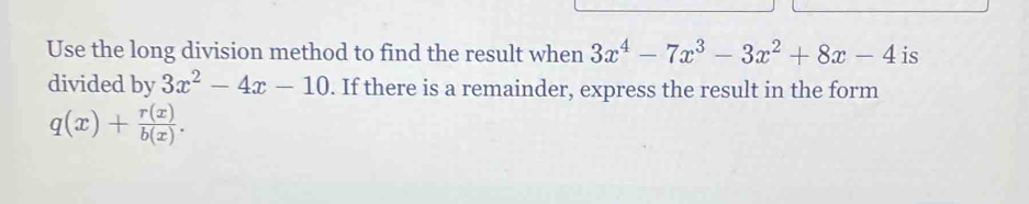 Use the long division method to find the result when 3x^4-7x^3-3x^2+8x-4 is
divided by 3x^2-4x-10. If there is a remainder, express the result in the form
q(x)+ r(x)/b(x) .