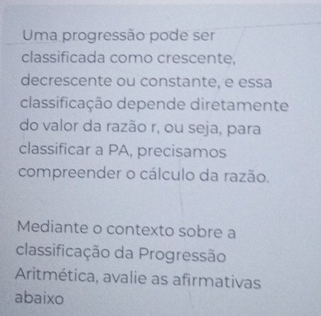 Uma progressão pode ser 
classificada como crescente, 
decrescente ou constante, e essa 
classificação depende diretamente 
do valor da razão r, ou seja, para 
classificar a PA, precisamos 
compreender o cálculo da razão. 
Mediante o contexto sobre a 
classificação da Progressão 
Aritmética, avalie as afirmativas 
abaixo