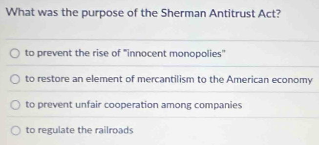 What was the purpose of the Sherman Antitrust Act?
to prevent the rise of "innocent monopolies"
to restore an element of mercantilism to the American economy
to prevent unfair cooperation among companies
to regulate the railroads