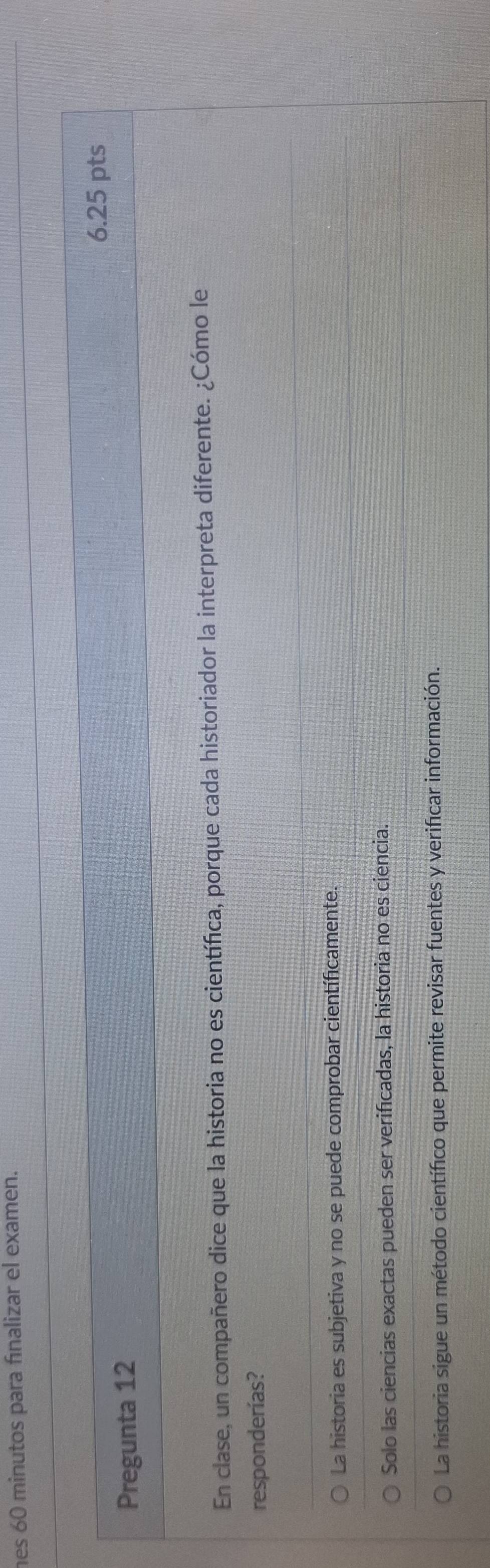 es 60 minutos para fınalizar el examen.
6.25 pts
Pregunta 12
En clase, un compañero dice que la historia no es científica, porque cada historiador la interpreta diferente. ¿Cómo le
responderías?
La historia es subjetiva y no se puede comprobar científicamente.
Solo las ciencias exactas pueden ser verificadas, la historia no es ciencia.
La historia sigue un método científico que permite revisar fuentes y verificar información.