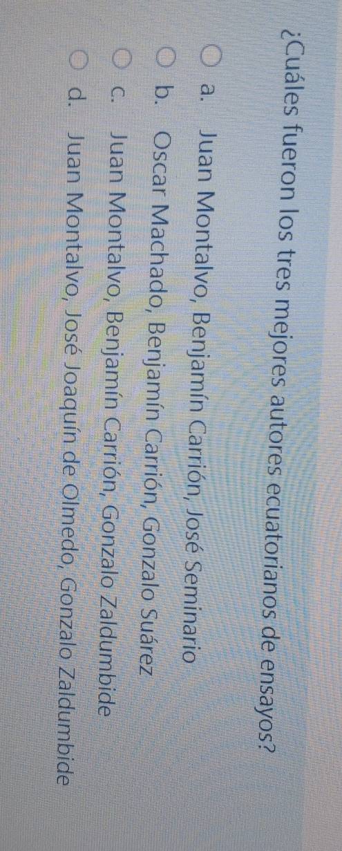 ¿Cuáles fueron los tres mejores autores ecuatorianos de ensayos?
a. Juan Montalvo, Benjamín Carrión, José Seminario
b. Oscar Machado, Benjamín Carrión, Gonzalo Suárez
c. Juan Montalvo, Benjamín Carrión, Gonzalo Zaldumbide
d. Juan Montalvo, José Joaquín de Olmedo, Gonzalo Zaldumbide