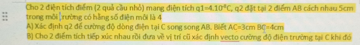 Cho 2 điện tích điểm (2 quả cầu nhỏ) mang điện tích q1=4.10^(-8)C , q2 đặt tại 2 điểm AB cách nhau 5cm
trong môi trường có hằng số điện môi là 4 
A) Xác định q2 để cường độ dòng điện tại C song song AB. Biết AC=3cmBC=4cm
B) Cho 2 điểm tích tiếp xúc nhau rồi đưa về vị trí cũ xác định vecto cường độ điện trường tại C khi đó