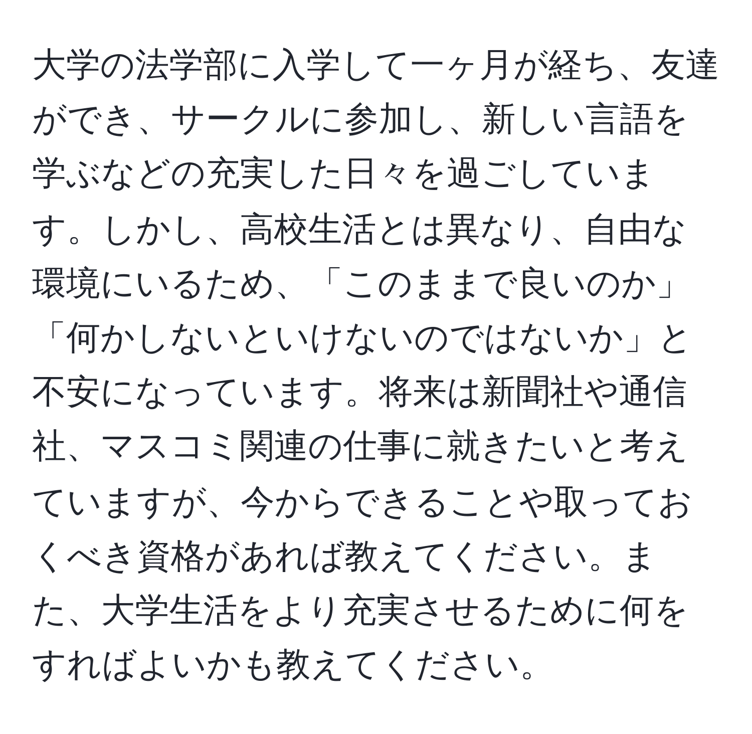 大学の法学部に入学して一ヶ月が経ち、友達ができ、サークルに参加し、新しい言語を学ぶなどの充実した日々を過ごしています。しかし、高校生活とは異なり、自由な環境にいるため、「このままで良いのか」「何かしないといけないのではないか」と不安になっています。将来は新聞社や通信社、マスコミ関連の仕事に就きたいと考えていますが、今からできることや取っておくべき資格があれば教えてください。また、大学生活をより充実させるために何をすればよいかも教えてください。