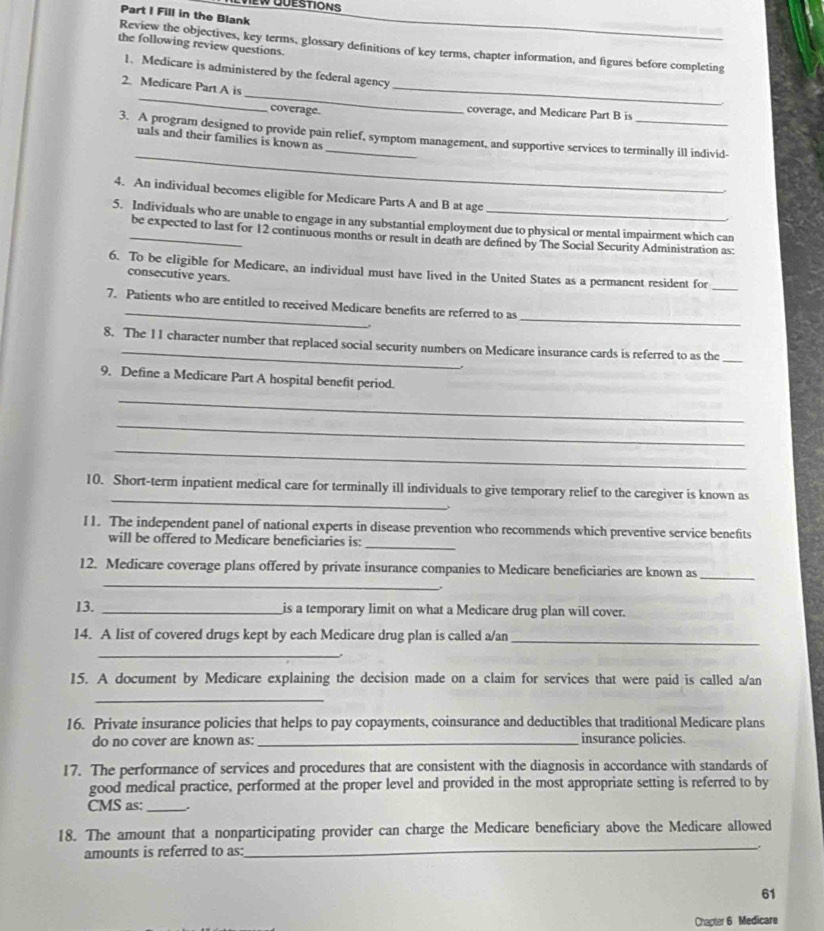 EW QUESTIONS
Part I Fill in the Blank
the following review questions.
Review the objectives, key terms, glossary definitions of key terms, chapter information, and figures before completing
_
1. Medicare is administered by the federal agency
_
2. Medicare Part A is
coverage.
_
coverage, and Medicare Part B is
_
3. A program designed to provide pain relief, symptom management, and supportive services to terminally ill individ-
uals and their families is known as
4. An individual becomes eligible for Medicare Parts A and B at age
5. Individuals who are unable to engage in any substantial employment due to physical or mental impairment which can
_be expected to last for 12 continuous months or result in death are defined by The Social Security Administration as:
6. To be eligible for Medicare, an individual must have lived in the United States as a permanent resident for_
consecutive years.
_
7. Patients who are entitled to received Medicare benefits are referred to as
8. The 11 character number that replaced social security numbers on Medicare insurance cards is referred to as the_
9. Define a Medicare Part A hospital benefit period.
_
_
_
_
10. Short-term inpatient medical care for terminally ill individuals to give temporary relief to the caregiver is known as
I1. The independent panel of national experts in disease prevention who recommends which preventive service benefits
will be offered to Medicare beneficiaries is:
_
_
12. Medicare coverage plans offered by private insurance companies to Medicare beneficiaries are known as_
13. _is a temporary limit on what a Medicare drug plan will cover.
14. A list of covered drugs kept by each Medicare drug plan is called a/an
_
_
.
15. A document by Medicare explaining the decision made on a claim for services that were paid is called a/an
_
16. Private insurance policies that helps to pay copayments, coinsurance and deductibles that traditional Medicare plans
do no cover are known as: _insurance policies.
17. The performance of services and procedures that are consistent with the diagnosis in accordance with standards of
good medical practice, performed at the proper level and provided in the most appropriate setting is referred to by
CMS as:_ .
_
18. The amount that a nonparticipating provider can charge the Medicare beneficiary above the Medicare allowed
amounts is referred to as:
61
Chapter 6 Medicare