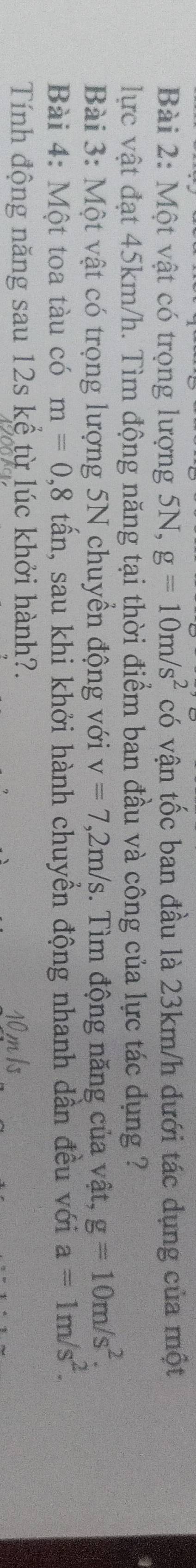 Một vật có trọng lượng 5N, g=10m/s^2 có vận tốc ban đầu là 23km/h dưới tác dụng của một 
lực vật đạt 45km/h. Tìm động năng tại thời điểm ban đầu và công của lực tác dụng ? 
Bài 3: Một vật có trọng lượng 5N chuyển động với v=7,2m/s 3. Tìm động năng của vật, g=10m/s^2. 
Bài 4: Một toa tàu có m=0,8 tấn, sau khi khởi hành chuyển động nhanh dần đều với a=1m/s^2. 
Tính động năng sau 12s kể từ lúc khởi hành?.