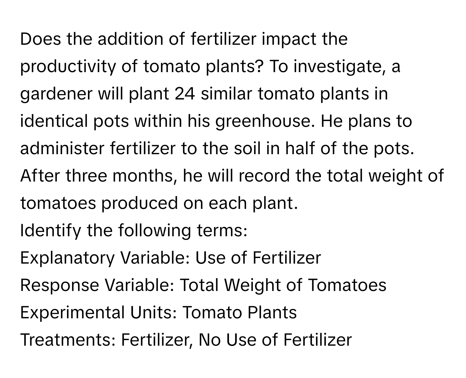 Does the addition of fertilizer impact the productivity of tomato plants? To investigate, a gardener will plant 24 similar tomato plants in identical pots within his greenhouse. He plans to administer fertilizer to the soil in half of the pots. After three months, he will record the total weight of tomatoes produced on each plant.

Identify the following terms: 
Explanatory Variable: Use of Fertilizer
Response Variable: Total Weight of Tomatoes
Experimental Units: Tomato Plants
Treatments: Fertilizer, No Use of Fertilizer