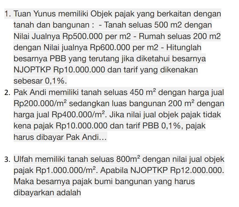 Tuan Yunus memiliki Objek pajak yang berkaitan dengan 
tanah dan bangunan : - Tanah seluas 500 m2 dengan 
Nilai Jualnya Rp500.000 per m2 - Rumah seluas 200 m2
dengan Nilai jualnya Rp600.000 per m2 - Hitunglah 
besarnya PBB yang terutang jika diketahui besarnya 
NJOPTKP Rp10.000.000 dan tarif yang dikenakan 
sebesar 0,1%. 
2. Pak Andi memiliki tanah seluas 450m^2 dengan harga jual
Rp 200.000/m^2 sedangkan luas bangunan 200m^2 dengan 
harga jual Rp4 .00. .000/m^2. Jika nilai jual objek pajak tidak 
kena pajak Rp10.000.000 dan tarif PBB 0,1%, pajak 
harus dibayar Pak Andi... 
3. Ulfah memiliki tanah seluas 800m^2 dengan nilai jual objek 
pajak Rp 1.000.000/m^2. Apabila NJOPTKP Rp12.000.000. 
Maka besarnya pajak bumi bangunan yang harus 
dibayarkan adalah