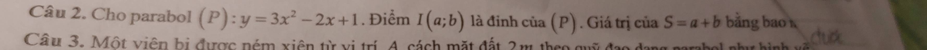 Cho parabol (P):y=3x^2-2x+1. Điểm I(a;b) là đinh của (P) . Giá trị của S=a+b bằng bao 
Câu 3. Một viên bị được ném xiên từ vị trí. A. cách mặt đất 2m theo quỹ đạo c