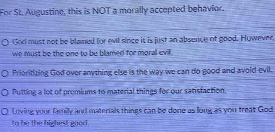 For St. Augustine, this is NOT a morally accepted behavior.
God must not be blamed for evil since it is just an absence of good. However,
we must be the one to be blamed for moral evil.
Prioritizing God over anything else is the way we can do good and avoid evil.
Putting a lot of premiums to material things for our satisfaction.
Loving your family and materials things can be done as long as you treat God
to be the highest good.