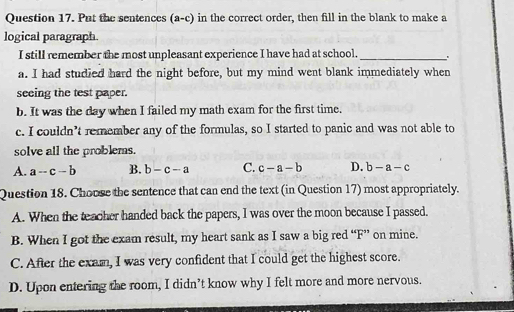 Put the sentences (a-c) in the correct order, then fill in the blank to make a
logical paragraph.
I still remember the most unpleasant experience I have had at school._
a. I had studied hard the night before, but my mind went blank immediately when
seeing the test paper.
b. It was the day when I failed my math exam for the first time.
c. I couldn’t remember any of the formulas, so I started to panic and was not able to
solve all the problems.
A. a-c-b B. b-c-a C. c-a-b D. b-a-c
Question 18. Choose the sentence that can end the text (in Question 17) most appropriately.
A. When the teacher handed back the papers, I was over the moon because I passed.
B. When I got the exam result, my heart sank as I saw a big red “F” on mine.
C. After the exam, I was very confident that I could get the highest score.
D. Upon entering the room, I didn’t know why I felt more and more nervous.