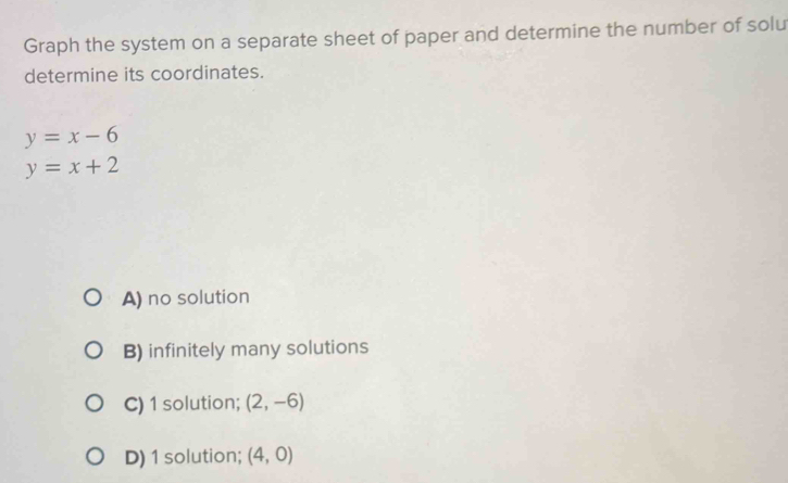 Graph the system on a separate sheet of paper and determine the number of solu
determine its coordinates.
y=x-6
y=x+2
A) no solution
B) infinitely many solutions
C) 1 solution; (2,-6)
D) 1 solution; (4,0)