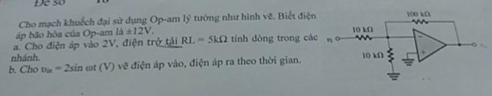 Đe so 
Cho mạch khuếch đại sử dụng Op-am lý tưởng như hình vẽ. Biết điện 
áp bão hòa của Op-am ldot a± 12V. 
a. Cho điện áp vào 2V, điện trở tải RL=5kOmega tính dòng trong các 
nhánh. 
b. Cho v_in=2sin ωt (V ) vẽ điện áp vào, điện áp ra theo thời gian.