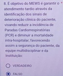 É objetivo do MEWS é garantir o *
atendimento tardio através da
identificação dos sinais de
deterioração clínica do paciente,
visando reduzir a incidência de
Paradas Cardiorrespiratórias
(PCR) e diminuir a mortalidade
intra-hospitalar; favorecendo
assim a segurança do paciente, da
equipe multidisciplinar e da
Instituição:
VERDADEIRO
FALSO