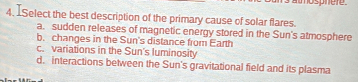 Select the best description of the primary cause of solar flares.
a. sudden releases of magnetic energy stored in the Sun's atmosphere
b. changes in the Sun's distance from Earth
c. variations in the Sun's luminosity
d. interactions between the Sun's gravitational field and its plasma