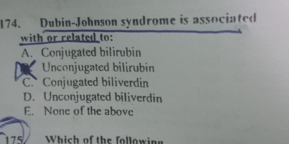 Dubin-Johnson syndrome is associated
with or related to:
A. Conjugated bilirubin
Unconjugated bilirubin
C. Conjugated biliverdin
D. Unconjugated biliverdin
E. None of the above
175 Which of the following