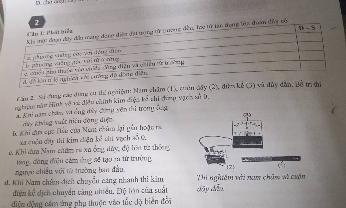 cho đo ạn da y 
2 
dụng lên đoạn dây có 
Câu 2. Sử dụng các dụng cụ thí nghiệm: Nam châm (1), c 
nghiệm như Hình vẽ và điều chinh kim điện kế chỉ đúng vạch số 0. 
a. Khi nam châm và ống dây đứng yên thì trong ống 
dây không xuất hiện dòng điện. 
b. Khi đưa cực Bắc của Nam châm lại gần hoặc ra
xa cuộn dây thì kim điện kế chỉ vạch số 0. 
c. Khi đưa Nam châm ra xa ống dây, độ lớn từ thông 
tăng, dòng điện cảm ứng sẽ tạo ra từ trường 
ngược chiều với từ trường ban đầu. 
d. Khi Nam châm dịch chuyển càng nhanh thì kim Thí nghiệm với nam châm và cuộn 
điện kế dịch chuyển càng nhiều. Độ lớn của suất dây dẫn. 
điện động cảm ứng phụ thuộc vào tốc độ biến đổi