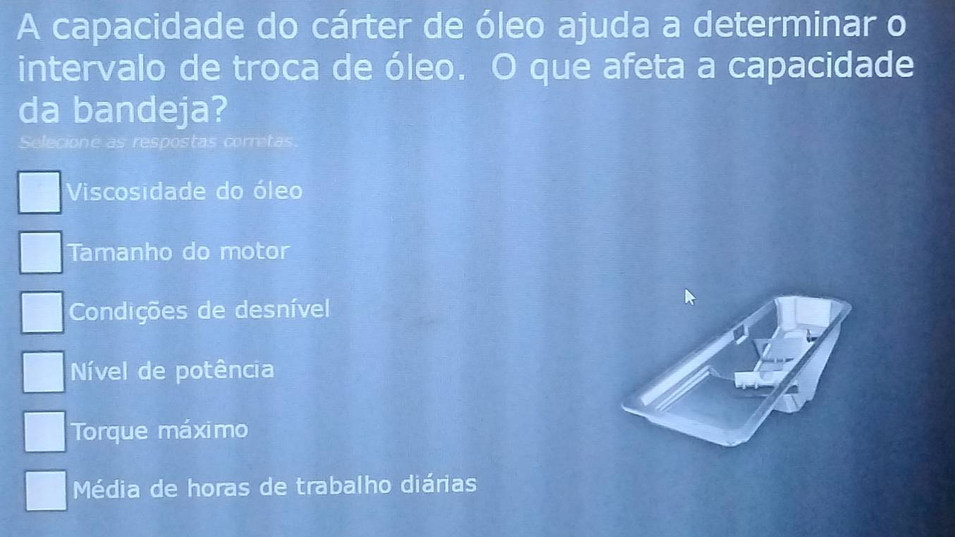 A capacidade do cárter de óleo ajuda a determinar o
intervalo de troca de óleo. O que afeta a capacidade
da bandeja?
Selecione as respostas corretas
Viscosidade do óleo
Tamanho do motor
Condições de desnível
Nível de potência
Torque máximo
Média de horas de trabalho diárias