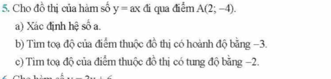 Cho đồ thị của hàm số y=ax đi qua điểm A(2;-4). 
a) Xác định hệ số a. 
b) Tìm toạ độ của điểm thuộc đồ thị có hoành độ bằng −3. 
c) Tìm toạ độ của điểm thuộc đồ thị có tung độ bằng −2.