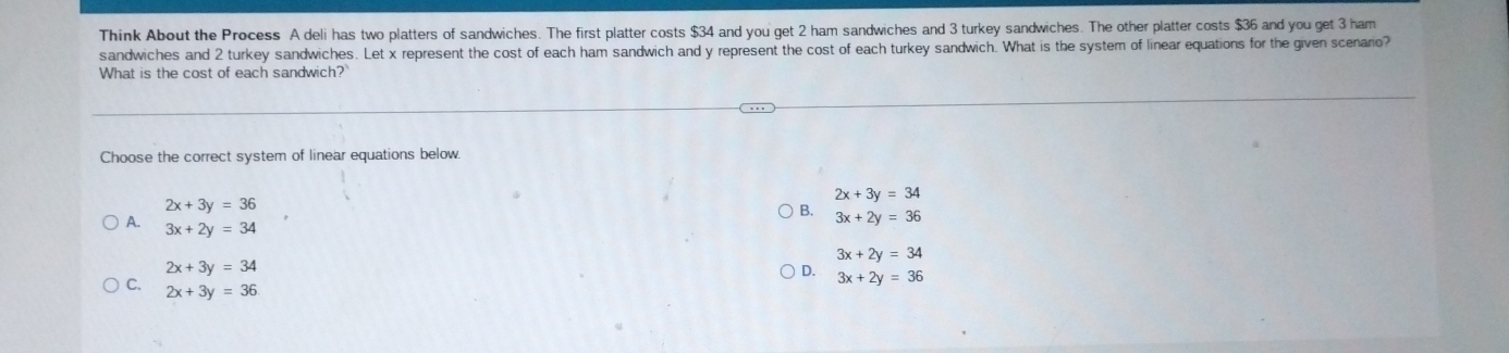 Think About the Process A deli has two platters of sandwiches. The first platter costs $34 and you get 2 ham sandwiches and 3 turkey sandwiches. The other platter costs $36 and you get 3 ham
sandwiches and 2 turkey sandwiches. Let x represent the cost of each ham sandwich and y represent the cost of each turkey sandwich. What is the system of linear equations for the given scenario?
What is the cost of each sandwich?
Choose the correct system of linear equations below.
2x+3y=34
2x+3y=36
B. 3x+2y=36
A. 3x+2y=34
3x+2y=34
2x+3y=34
D. 3x+2y=36
C. 2x+3y=36