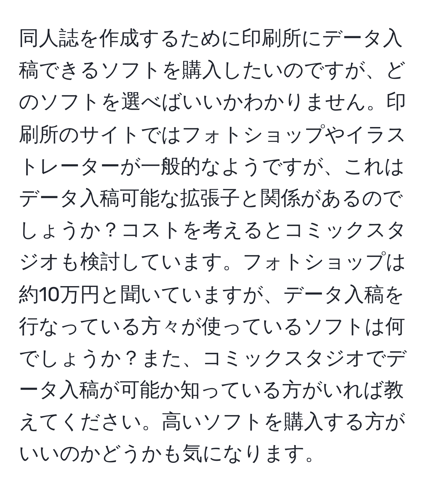 同人誌を作成するために印刷所にデータ入稿できるソフトを購入したいのですが、どのソフトを選べばいいかわかりません。印刷所のサイトではフォトショップやイラストレーターが一般的なようですが、これはデータ入稿可能な拡張子と関係があるのでしょうか？コストを考えるとコミックスタジオも検討しています。フォトショップは約10万円と聞いていますが、データ入稿を行なっている方々が使っているソフトは何でしょうか？また、コミックスタジオでデータ入稿が可能か知っている方がいれば教えてください。高いソフトを購入する方がいいのかどうかも気になります。