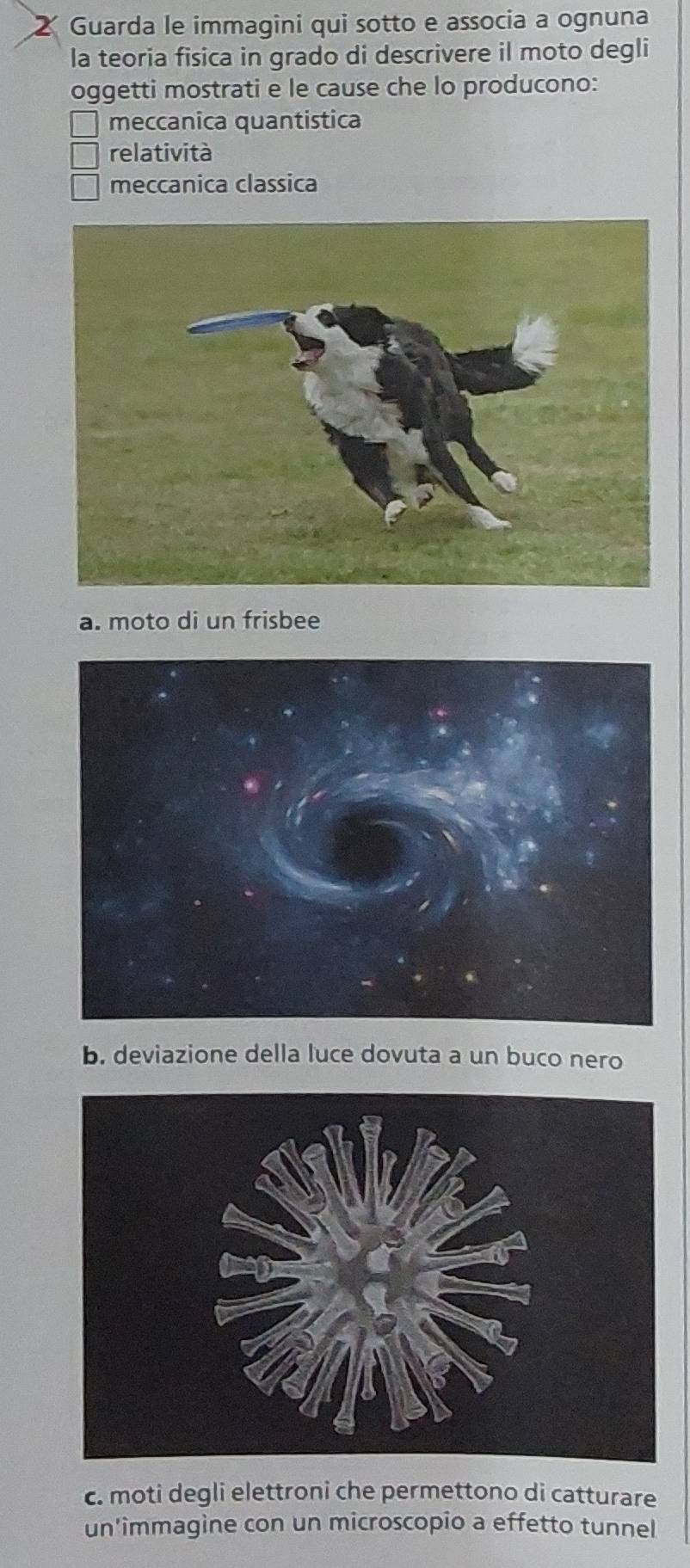 Guarda le immagini qui sotto e associa a ognuna
la teoria fisica in grado di descrivere il moto degli
oggetti mostrati e le cause che lo producono:
meccanica quantistica
relatività
meccanica classica
a. moto di un frisbee
b. deviazione della luce dovuta a un buco nero
c. moti degli elettroni che permettono di catturare
un'immagine con un microscopio a effetto tunnel