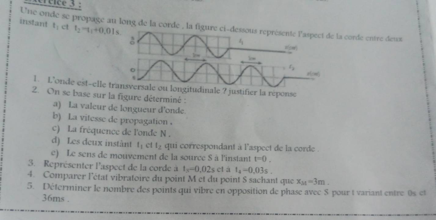 xcrcice 3 : 
Une onde se propage au long de la corde , la figure ci-dessous représente l'aspect de la corde entre deux t_1 et 
instant t_2=t_1+0,01s. 
♂
t_1
x(pes) 
low 
1oe
t
。 x(cm)
1. L’onde est-elle transversale ou longitudinale ? justifier la réponse 
2. On se base sur la figure déterminé : 
a) La valeur de longueur d’onde. 
b) La vitesse de propagation 
c) La fréquence de l'onde N. 
d) Les deux instànt t_1 ct t_2 qui correspondant à l'aspect de la corde . 
e) Le sens de mouvement de la source S à l'instant t=0. 
3. Représenter l'aspect de la corde à t_3=0,02s c1 à t_4=0,03s. 
4. Comparer l’état vibratoire du point M et du point S sachant que x_M=3m. 
5. Déterminer le nombre des points qui vibre en opposition de phase avec S pour t variant entre 0s et
36ms.