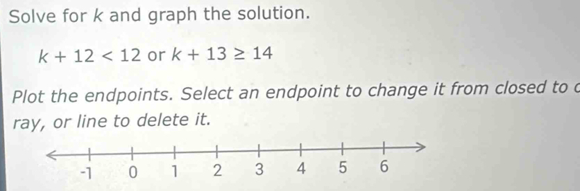 Solve for k and graph the solution.
k+12<12</tex> or k+13≥ 14
Plot the endpoints. Select an endpoint to change it from closed to c 
ray, or line to delete it.