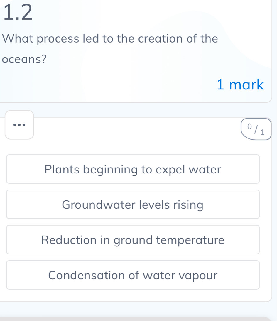 1.2
What process led to the creation of the
oceans?
1 mark
0 / 1
Plants beginning to expel water
Groundwater levels rising
Reduction in ground temperature
Condensation of water vapour