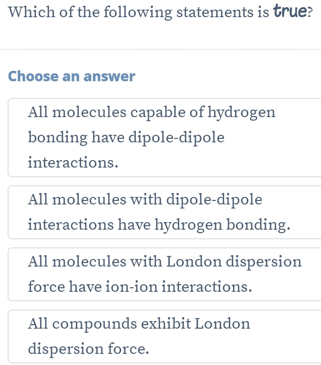 Which of the following statements is true?
Choose an answer
All molecules capable of hydrogen
bonding have dipole-dipole
interactions.
All molecules with dipole-dipole
interactions have hydrogen bonding.
All molecules with London dispersion
force have ion-ion interactions.
All compounds exhibit London
dispersion force.