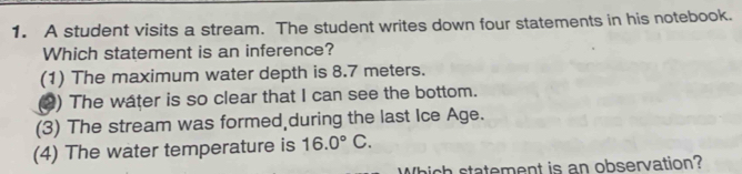 A student visits a stream. The student writes down four statements in his notebook.
Which statement is an inference?
(1) The maximum water depth is 8.7 meters.
() The water is so clear that I can see the bottom.
(3) The stream was formed,during the last Ice Age.
(4) The water temperature is 16.0°C. 
Which statement is an observation?