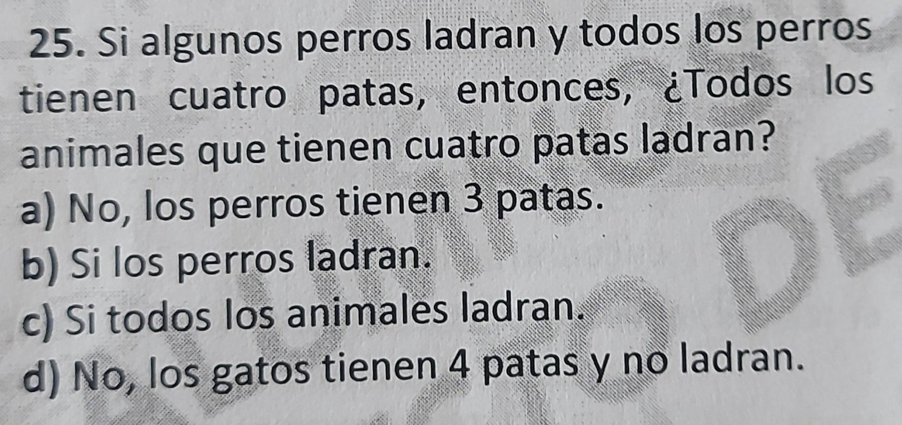 Si algunos perros ladran y todos los perros
tienen cuatro patas, entonces, ¿Todos los
animales que tienen cuatro patas ladran?
a) No, los perros tienen 3 patas.
b) Si los perros ladran.
c) Si todos los animales ladran.
d) No, los gatos tienen 4 patas y no ladran.